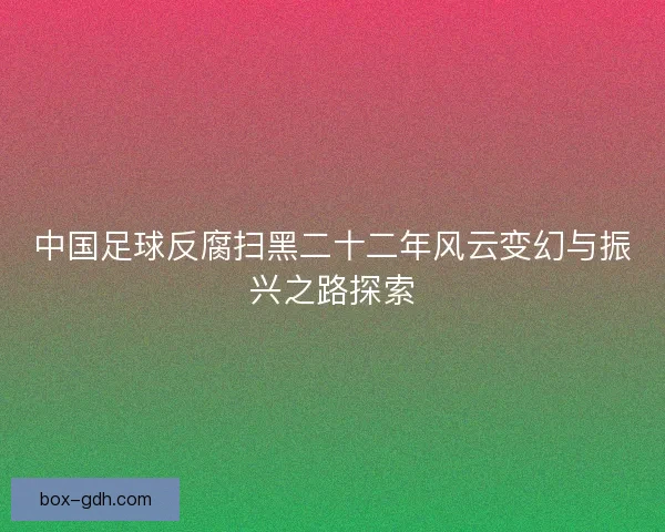 中国足球反腐扫黑二十二年风云变幻与振兴之路探索