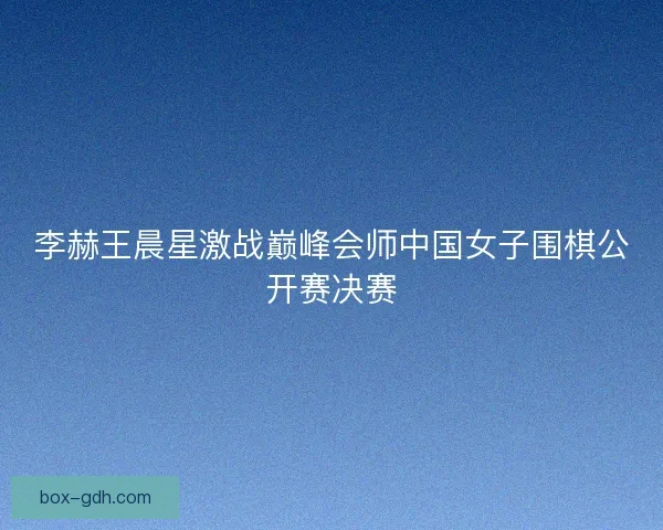 李赫王晨星激战巅峰会师中国女子围棋公开赛决赛