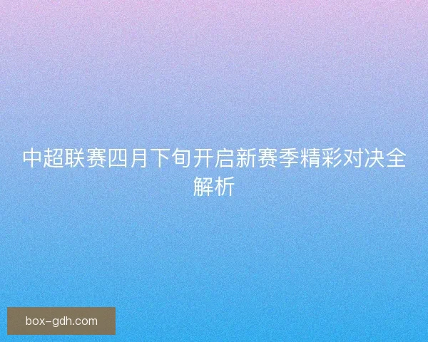 中超联赛四月下旬开启新赛季精彩对决全解析
