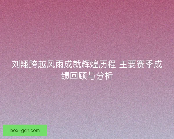 刘翔跨越风雨成就辉煌历程 主要赛季成绩回顾与分析